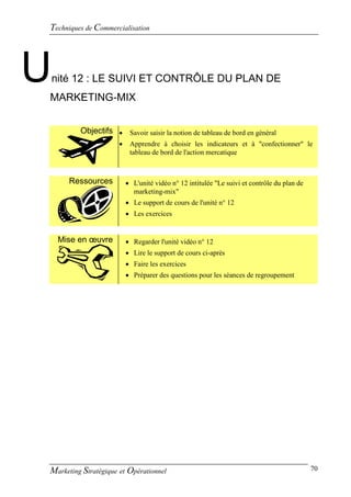 Techniques de Commercialisation




U   nité 12 : LE SUIVI ET CONTRÔLE DU PLAN DE
MARKETING-MIX


          Objectifs  Savoir saisir la notion de tableau de bord en général
                          Apprendre à choisir les indicateurs et à "confectionner" le
                           tableau de bord de l'action mercatique



       Ressources          L'unité vidéo n° 12 intitulée "Le suivi et contrôle du plan de
                            marketing-mix"
                           Le support de cours de l'unité n° 12
                           Les exercices


     Mise en œuvre         Regarder l'unité vidéo n° 12
                           Lire le support de cours ci-après
                           Faire les exercices
                           Préparer des questions pour les séances de regroupement




Marketing Stratégique et Opérationnel                                                        70
 