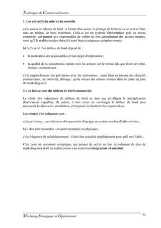 Techniques de Commercialisation
1. Les objectifs du suivi et du contrôle

a) la notion de tableau de bord : à l'instar d'un avion, le pilotage de l'entreprise ne peut se faire
sans un tableau de bord minimum. Celui-ci est un système d'information plus ou moins
complexe, qui permet aux responsables de veiller au bon déroulement des actions menées,
ainsi qu'à la réalisation des objectifs aussi bien stratégiques qu'opérationnels.

b) l'efficacité d'un tableau de bord dépend de :

   la motivation des responsables et leur degré d'implication ;

   la qualité de la concertation menée avec les acteurs sur le terrain tels que force de vente,
    réseaux commerciaux.

c) le rapprochement des prévisions avec les réalisations : aussi bien au niveau des objectifs
commerciaux, de notoriété, d'image ; qu'au niveau des actions menées dans le cadre du plan
de marketing-mix.

2. Les indicateurs du tableau de bord commercial

Le choix des indicateurs du tableau de bord ne doit pas privilégier la multiplication
d'indicateurs superflus. De même, il faut éviter de surcharger le tableau de bord pour
raccourcir les délais de consultation, et favoriser la réactivité des responsables.

Les critères d'un indicateur sont :

a) la pertinence : un indicateur doit permettre d'agréger un certain nombre d'informations ;

b) il doit être mesurable : en unité monétaire ou physique ;

c) la fréquence de rafraîchissement : il doit être actualisé régulièrement pour qu'il soit fiable ;

C'est donc un document synoptique, qui permet de veiller au bon déroulement du plan de
marketing-mix dont les maîtres mots sont avant tout intégration et contrôle.




Marketing Stratégique et Opérationnel                                                             71
 
