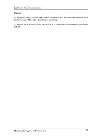 Techniques de Commercialisation
Exercice

1 - A partir du texte ci-dessous, expliquez les objectifs de NAFNAF à travers la mise en place
de son nouveau SIM (système d'information marketing).

2 - Relevez les indicateurs utilisés dans son SIM et constituez schématiquement son tableau
de bord.




Marketing Stratégique et Opérationnel                                                      72
 