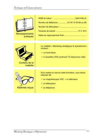Techniques de Commercialisation


                           NOM du tuteur : ....................................... Saïd HALLA

                           Numéro de téléphone : ............... 01 44 14 45 66 ou 68

                           Numéro de télécopieur : ................................................

                           Horaires de tutorat : ....................................... 17 h 18 h
  Renseignements
                           Dates du regroupement final : .......................................
        pratiques
                            ......................................................................................


                               La mallette « Marketing stratégique & opérationnel »
                               contient :

                                 un livret élève

                                 2 cassettes VHS contenant 12 séquences vidéo


     Contenu de la
          mallette


                               Pour mettre en oeuvre cette formation, vous devez
                               disposer de:

                                un magnétoscope VHS + un téléviseur

                                un télécopieur

   Matériels requis             un téléphone




Marketing Stratégique et Opérationnel                                                                                73
 