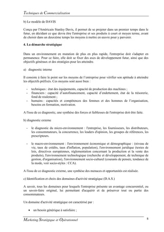 Techniques de Commercialisation
b) Le modèle de DAVIS

Conçu par l'Américain Stanley Davis, il permet de se projeter dans un premier temps dans le
futur, en décidant ce que devra être l'entreprise et ses produits à court et moyen terme, avant
de choisir dans un deuxième temps les moyens à mettre en œuvre pour y parvenir.

4. La démarche stratégique

Dans un environnement en mutation de plus en plus rapide, l'entreprise doit s'adapter en
permanence. Pour ce faire, elle doit se fixer des axes de développement futur, ainsi que des
objectifs généraux et des stratégies pour les atteindre.

a) diagnostic interne

Il consiste à faire le point sur les moyens de l’entreprise pour vérifier son aptitude à atteindre
les objectifs préfixés. Ces moyens sont aussi bien :

  -       techniques : état des équipements, capacité de production des machines ;
  -       financiers : capacité d’autofinancement, capacité d’endettement, état de la trésorerie,
          fond de roulement ;
  -       humains : capacités et compétences des femmes et des hommes de l’organisation,
          besoins en formation, motivation.

A l'issu de ce diagnostic, une synthèse des forces et faiblesses de l'entreprise doit être faite.

b) diagnostic externe

  -       le diagnostic du micro-environnement : l'entreprise, les fournisseurs, les distributeurs,
          les consommateurs, la concurrence, les leaders d'opinion, les groupes de références, les
          prescripteurs.

  -       le macro-environnement : l'environnement économique et démographique : (niveau de
          vie, taux de crédits, taux d'inflation, population), l'environnement juridique (textes de
          lois, directives européennes, réglementation concernant la production et la vente des
          produits), l'environnement technologique (recherche et développement, de technique de
          gestion, d'organisation), l'environnement socio-culturel (courants de pensée, tendance de
          la mode, voir socio-styles : CCA).

A l'issu de ce diagnostic externe, une synthèse des menaces et opportunités est réalisée.

c) Identification et choix des domaines d'activité stratégique (D.A.S.)

A savoir, tous les domaines pour lesquels l'entreprise présente un avantage concurrentiel, ou
un savoir-faire original, lui permettant d'acquérir et de préserver tout ou partie des
consommateurs.

Un domaine d'activité stratégique est caractérisé par :

          un besoin générique à satisfaire ;

Marketing Stratégique et Opérationnel                                                               8
 