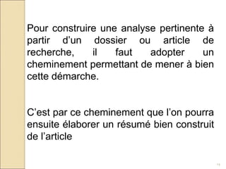 14
Pour construire une analyse pertinente à
partir d’un dossier ou article de
recherche, il faut adopter un
cheminement permettant de mener à bien
cette démarche.
C’est par ce cheminement que l’on pourra
ensuite élaborer un résumé bien construit
de l’article
 