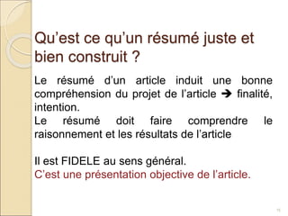 Qu’est ce qu’un résumé juste et
bien construit ?
15
Le résumé d’un article induit une bonne
compréhension du projet de l’article  finalité,
intention.
Le résumé doit faire comprendre le
raisonnement et les résultats de l’article
Il est FIDELE au sens général.
C’est une présentation objective de l’article.
 