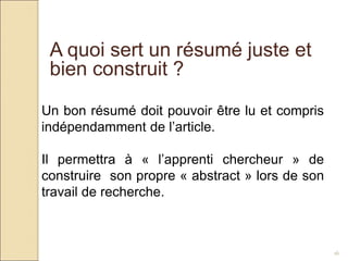16
A quoi sert un résumé juste et
bien construit ?
Un bon résumé doit pouvoir être lu et compris
indépendamment de l’article.
Il permettra à « l’apprenti chercheur » de
construire son propre « abstract » lors de son
travail de recherche.
 