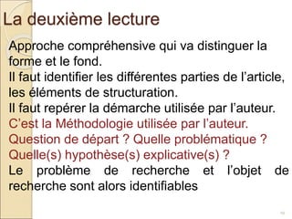 La deuxième lecture
19
Approche compréhensive qui va distinguer la
forme et le fond.
Il faut identifier les différentes parties de l’article,
les éléments de structuration.
Il faut repérer la démarche utilisée par l’auteur.
C’est la Méthodologie utilisée par l’auteur.
Question de départ ? Quelle problématique ?
Quelle(s) hypothèse(s) explicative(s) ?
Le problème de recherche et l’objet de
recherche sont alors identifiables
 