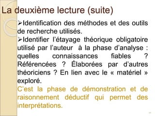 La deuxième lecture (suite)
20
Identification des méthodes et des outils
de recherche utilisés.
Identifier l’étayage théorique obligatoire
utilisé par l’auteur à la phase d’analyse :
quelles connaissances fiables ?
Référencées ? Élaborées par d’autres
théoriciens ? En lien avec le « matériel »
exploré.
C’est la phase de démonstration et de
raisonnement déductif qui permet des
interprétations.
 
