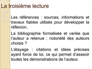 La troisième lecture
22
Les références : sources, informations et
travaux fiables utilisés pour développer la
réflexion.
La bibliographie formalisée et variée que
l’auteur a retenue : notoriété des auteurs
choisis ?
L’étayage : citations et idées précises
ayant force de loi, ce qui permet d’asseoir
toutes les démonstrations de l’auteur.
 