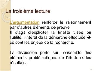 La troisième lecture
24
L’argumentation renforce le raisonnement
par d’autres éléments de preuve.
Il s’agit d’expliciter la finalité visée ou
l’utilité, l’intérêt de la démarche effectuée 
ce sont les enjeux de la recherche.
La discussion porte sur l’ensemble des
éléments problématiques de l’étude et les
résultats.
 
