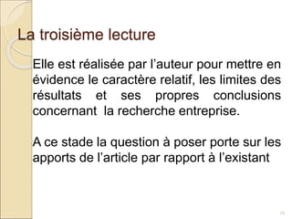 La troisième lecture
25
Elle est réalisée par l’auteur pour mettre en
évidence le caractère relatif, les limites des
résultats et ses propres conclusions
concernant la recherche entreprise.
A ce stade la question à poser porte sur les
apports de l’article par rapport à l’existant
 