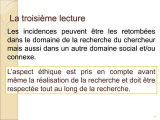 La troisième lecture
26
Les incidences peuvent être les retombées
dans le domaine de la recherche du chercheur
mais aussi dans un autre domaine social et/ou
connexe.
L’aspect éthique est pris en compte avant
même la réalisation de la recherche et doit être
respectée tout au long de la recherche.
 