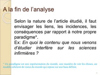 A la fin de l’analyse
32
Selon la nature de l’article étudié, il faut
envisager les liens, les incidences, les
conséquences par rapport à notre propre
paradigme*.
Ex: En quoi le contenu que nous venons
d’étudier interfère sur les sciences
infirmières ?
* Un paradigme est une représentation du monde, une manière de voir les choses, un
modèle cohérent de vision du monde qui repose sur une base définie.
 