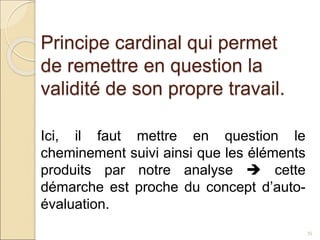 Principe cardinal qui permet
de remettre en question la
validité de son propre travail.
35
Ici, il faut mettre en question le
cheminement suivi ainsi que les éléments
produits par notre analyse  cette
démarche est proche du concept d’auto-
évaluation.
 
