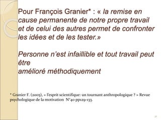 Pour François Granier* : « la remise en
cause permanente de notre propre travail
et de celui des autres permet de confronter
les idées et de les tester.»
Personne n’est infaillible et tout travail peut
être
amélioré méthodiquement
36
* Granier F. (2005), « l’esprit scientifique: un tournant anthropologique ? » Revue
psychologique de la motivation N°40 pp129-133.
 