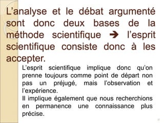 L’analyse et le débat argumenté
sont donc deux bases de la
méthode scientifique  l’esprit
scientifique consiste donc à les
accepter.
37
L’esprit scientifique implique donc qu’on
prenne toujours comme point de départ non
pas un préjugé, mais l’observation et
l’expérience.
Il implique également que nous recherchions
en permanence une connaissance plus
précise.
 