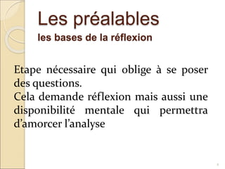 Les préalables
les bases de la réflexion
4
Etape nécessaire qui oblige à se poser
des questions.
Cela demande réflexion mais aussi une
disponibilité mentale qui permettra
d’amorcer l’analyse
 