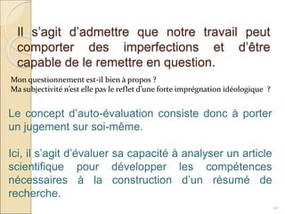 Il s’agit d’admettre que notre travail peut
comporter des imperfections et d’être
capable de le remettre en question.
40
Mon questionnement est-il bien à propos ?
Ma subjectivité n’est elle pas le reflet d’une forte imprégnation idéologique ?
Le concept d’auto-évaluation consiste donc à porter
un jugement sur soi-même.
Ici, il s’agit d’évaluer sa capacité à analyser un article
scientifique pour développer les compétences
nécessaires à la construction d’un résumé de
recherche.
 