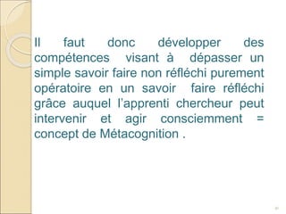 41
Il faut donc développer des
compétences visant à dépasser un
simple savoir faire non réfléchi purement
opératoire en un savoir faire réfléchi
grâce auquel l’apprenti chercheur peut
intervenir et agir consciemment =
concept de Métacognition .
 