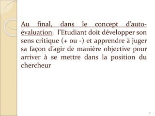 42
Au final, dans le concept d’auto-
évaluation, l’Etudiant doit développer son
sens critique (+ ou -) et apprendre à juger
sa façon d’agir de manière objective pour
arriver à se mettre dans la position du
chercheur
 