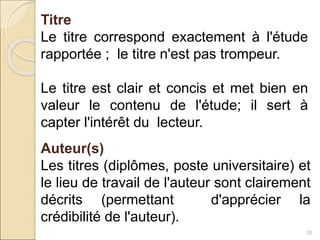 55
Titre
Le titre correspond exactement à l'étude
rapportée ; le titre n'est pas trompeur.
Le titre est clair et concis et met bien en
valeur le contenu de l'étude; il sert à
capter l'intérêt du lecteur.
Auteur(s)
Les titres (diplômes, poste universitaire) et
le lieu de travail de l'auteur sont clairement
décrits (permettant d'apprécier la
crédibilité de l'auteur).
 