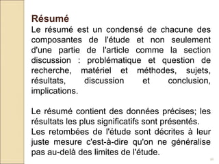 56
Résumé
Le résumé est un condensé de chacune des
composantes de l'étude et non seulement
d'une partie de l'article comme la section
discussion : problématique et question de
recherche, matériel et méthodes, sujets,
résultats, discussion et conclusion,
implications.
Le résumé contient des données précises; les
résultats les plus significatifs sont présentés.
Les retombées de l'étude sont décrites à leur
juste mesure c'est-à-dire qu'on ne généralise
pas au-delà des limites de l'étude.
 