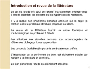 57
Introduction et revue de la littérature
Le but de l'étude (vs celui de l'article) est clairement énoncé c'est-
à-dire la question, les objectifs ou les hypothèses de recherche.
Il y a rappel des principales données connues sur le sujet; la
relation entre le problème et l'étude proposée est claire.
La revue de la littérature fournit un cadre théorique et
méthodologique au problème à l'étude.
Les allusions aux données connues sont accompagnées de
références bibliographiques appropriées.
Les concepts (variables) importants sont clairement définis.
L'importance ou la pertinence du sujet est clairement établie par
rapport à la littérature et au milieu.
Le plan général de l'étude est clairement présenté.
 