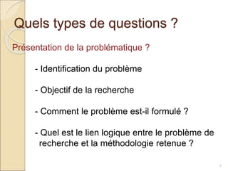 Quels types de questions ?
6
Présentation de la problématique ?
- Identification du problème
- Objectif de la recherche
- Comment le problème est-il formulé ?
- Quel est le lien logique entre le problème de
recherche et la méthodologie retenue ?
 