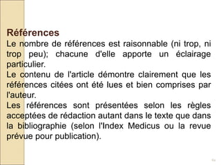62
Références
Le nombre de références est raisonnable (ni trop, ni
trop peu); chacune d'elle apporte un éclairage
particulier.
Le contenu de l'article démontre clairement que les
références citées ont été lues et bien comprises par
l'auteur.
Les références sont présentées selon les règles
acceptées de rédaction autant dans le texte que dans
la bibliographie (selon l'Index Medicus ou la revue
prévue pour publication).
 