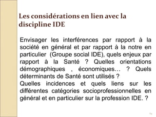 64
Les considérations en lien avec la
discipline IDE
Envisager les interférences par rapport à la
société en général et par rapport à la notre en
particulier (Groupe social IDE), quels enjeux par
rapport à la Santé ? Quelles orientations
démographiques , économiques… ? Quels
déterminants de Santé sont utilisés ?
Quelles incidences et quels liens sur les
différentes catégories socioprofessionnelles en
général et en particulier sur la profession IDE. ?
 