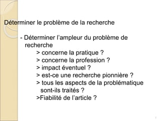 7
Déterminer le problème de la recherche
- Déterminer l’ampleur du problème de
recherche
> concerne la pratique ?
> concerne la profession ?
> impact éventuel ?
> est-ce une recherche pionnière ?
> tous les aspects de la problématique
sont-ils traités ?
>Fiabilité de l’article ?
 