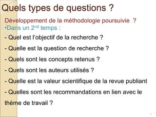 Quels types de questions ?
9
Développement de la méthodologie poursuivie ?
•Dans un 2nd temps :
- Quel est l’objectif de la recherche ?
- Quelle est la question de recherche ?
- Quels sont les concepts retenus ?
- Quels sont les auteurs utilisés ?
- Quelle est la valeur scientifique de la revue publiant
- Quelles sont les recommandations en lien avec le
thème de travail ?
 