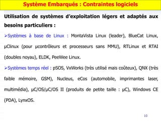 10
Utilisation de systèmes d’exploitation légers et adaptés aux
besoins particuliers :
Systèmes à base de Linux : MontaVista Linux (leader), BlueCat Linux,
μClinux (pour μcontrôleurs et processeurs sans MMU), RTLinux et RTAI
(doubles noyau), ELDK, PeeWee Linux.
Systèmes temps réel : pSOS, VxWorks (très utilisé mais coûteux), QNX (très
faible mémoire, GSM), Nucleus, eCos (automobile, imprimantes laser,
multimédia), μC/OS/μC/OS II (produits de petite taille : μC), Windows CE
(PDA), LynxOS.
Système Embarqués : Contraintes logiciels
 