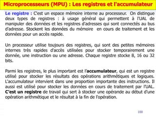 100
Un processeur utilise toujours des registres, qui sont des petites mémoires
internes très rapides d'accès utilisées pour stocker temporairement une
donnée, une instruction ou une adresse. Chaque registre stocke 8, 16 ou 32
bits.
Parmi les registres, le plus important est l’accumulateur, qui est un registre
utilisé pour stocker les résultats des opérations arithmétiques et logiques.
L'accumulateur intervient dans une proportion importante des instructions. Il
aussi est utilisé pour stocker les données en cours de traitement par l’UAL.
C’est un registre de travail qui sert à stocker une opérande au début d'une
opération arithmétique et le résultat à la fin de l'opération.
Microprocesseurs (MPU) : Les registres et l'accumulateur
Le registre : C'est un espace mémoire interne au processeur. On distingue
deux types de registres : à usage général qui permettent à l'UAL de
manipuler des données et les registres d'adresses qui sont connectés au bus
d'adresse. Stockent les données du mémoire en cours de traitement et les
données pour un accès rapide.
 