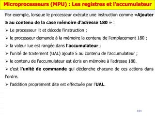 101
Par exemple, lorsque le processeur exécute une instruction comme «Ajouter
5 au contenu de la case mémoire d'adresse 180 » :
 Le processeur lit et décode l'instruction ;
 le processeur demande à la mémoire la contenu de l'emplacement 180 ;
 la valeur lue est rangée dans l'accumulateur ;
 l'unité de traitement (UAL) ajoute 5 au contenu de l'accumulateur ;
 le contenu de l'accumulateur est écris en mémoire à l'adresse 180.
 c'est l'unité de commande qui déclenche chacune de ces actions dans
l'ordre.
 l’addition proprement dite est effectuée par l'UAL.
Microprocesseurs (MPU) : Les registres et l'accumulateur
 