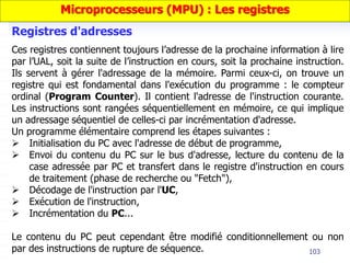103
Ces registres contiennent toujours l’adresse de la prochaine information à lire
par l’UAL, soit la suite de l’instruction en cours, soit la prochaine instruction.
Ils servent à gérer l'adressage de la mémoire. Parmi ceux-ci, on trouve un
registre qui est fondamental dans l'exécution du programme : le compteur
ordinal (Program Counter). Il contient l'adresse de l'instruction courante.
Les instructions sont rangées séquentiellement en mémoire, ce qui implique
un adressage séquentiel de celles-ci par incrémentation d'adresse.
Un programme élémentaire comprend les étapes suivantes :
 Initialisation du PC avec l'adresse de début de programme,
 Envoi du contenu du PC sur le bus d'adresse, lecture du contenu de la
case adressée par PC et transfert dans le registre d'instruction en cours
de traitement (phase de recherche ou "Fetch"),
 Décodage de l'instruction par l'UC,
 Exécution de l'instruction,
 Incrémentation du PC...
Le contenu du PC peut cependant être modifié conditionnellement ou non
par des instructions de rupture de séquence.
Registres d'adresses
Microprocesseurs (MPU) : Les registres
 
