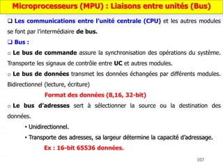 107
 Les communications entre l’unité centrale (CPU) et les autres modules
se font par l’intermédiaire de bus.
 Bus :
o Le bus de commande assure la synchronisation des opérations du système.
Transporte les signaux de contrôle entre UC et autres modules.
o Le bus de données transmet les données échangées par différents modules.
Bidirectionnel (lecture, écriture)
Format des données (8,16, 32-bit)
o Le bus d’adresses sert à sélectionner la source ou la destination des
données.
• Unidirectionnel.
• Transporte des adresses, sa largeur détermine la capacité d’adressage.
Ex : 16-bit 65536 données.
Microprocesseurs (MPU) : Liaisons entre unités (Bus)
 