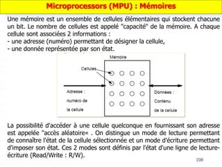 108
Une mémoire est un ensemble de cellules élémentaires qui stockent chacune
un bit. Le nombre de cellules est appelé "capacité" de la mémoire. A chaque
cellule sont associées 2 informations :
- une adresse (numéro) permettant de désigner la cellule,
- une donnée représentée par son état.
Microprocessors (MPU) : Mémoires
La possibilité d'accéder à une cellule quelconque en fournissant son adresse
est appelée "accès aléatoire« . On distingue un mode de lecture permettant
de connaître l'état de la cellule sélectionnée et un mode d'écriture permettant
d'imposer son état. Ces 2 modes sont définis par l'état d'une ligne de lecture-
écriture (Read/Write : R/W).
 