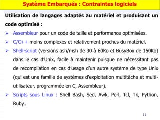11
Utilisation de langages adaptés au matériel et produisant un
code optimisé :
 Assembleur pour un code de taille et performance optimisées.
 C/C++ moins complexes et relativement proches du matériel.
 Shell-script (versions ash/msh de 30 à 60Ko et BusyBox de 150Ko)
dans le cas d’Unix, facile à maintenir puisque ne nécessitant pas
de recompilation en cas d’usage d’un autre système de type Unix
(qui est une famille de systèmes d'exploitation multitâche et multi-
utilisateur, programmée en C, Assembleur).
 Scripts sous Linux : Shell Bash, Sed, Awk, Perl, Tcl, Tk, Python,
Ruby…
Système Embarqués : Contraintes logiciels
 