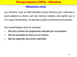 111
Les mémoires vives ou RAM (Random Access Memory) pour mémoires à
accès aléatoire ou direct, sont des mémoire volatiles, cela signifie que si
l'on coupe l'alimentation, les données qu'elles contiennent sont perdues.
Ses caractéristiques sont les suivantes :
o Elle sert à stocker les programmes exécutés par le processeur
o Elle est accessible en lecture et en écriture
o Elle est organisée sous forme matricielle
Mémoires vives
Microprocessors (MPU) : Mémoires
 