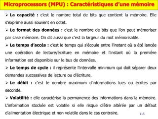 115
 La capacité : c’est le nombre total de bits que contient la mémoire. Elle
s’exprime aussi souvent en octet.
 Le format des données : c’est le nombre de bits que l’on peut mémoriser
par case mémoire. On dit aussi que c’est la largeur du mot mémorisable.
 Le temps d’accès : c’est le temps qui s'écoule entre l'instant où a été lancée
une opération de lecture/écriture en mémoire et l'instant où la première
information est disponible sur le bus de données.
 Le temps de cycle : il représente l'intervalle minimum qui doit séparer deux
demandes successives de lecture ou d'écriture.
 Le débit : c’est le nombre maximum d'informations lues ou écrites par
seconde.
 Volatilité : elle caractérise la permanence des informations dans la mémoire.
L'information stockée est volatile si elle risque d'être altérée par un défaut
d'alimentation électrique et non volatile dans le cas contraire.
Microprocessors (MPU) : Caractéristiques d’une mémoire
 