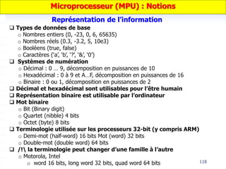 118
 Types de données de base
o Nombres entiers (0, -23, 0, 6, 65635)
o Nombres réels (0.3, -3.2, 5, 10e3)
o Booléens (true, false)
o Caractères (‘a’, ‘b’, ‘?’, ‘&’, ‘0’)
 Systèmes de numération
o Décimal : 0 … 9, décomposition en puissances de 10
o Hexadécimal : 0 à 9 et A…F, décomposition en puissances de 16
o Binaire : 0 ou 1, décomposition en puissances de 2
 Décimal et hexadécimal sont utilisables pour l’être humain
 Représentation binaire est utilisable par l’ordinateur
 Mot binaire
o Bit (Binary digit)
o Quartet (nibble) 4 bits
o Octet (byte) 8 bits
 Terminologie utilisée sur les processeurs 32-bit (y compris ARM)
o Demi-mot (half-word) 16 bits Mot (word) 32 bits
o Double-mot (double word) 64 bits
 /! la terminologie peut changer d’une famille à l’autre
o Motorola, Intel
o word 16 bits, long word 32 bits, quad word 64 bits
Représentation de l’information
Microprocesseur (MPU) : Notions
 
