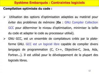 12
Compilation optimisée du code :
 Utilisation des options d’optimisation adaptées au matériel pour
éviter des problèmes de mémoire (Ex : GNU Compiler Collection
GCC pour déterminer le niveau d’optimisation, minimiser la taille
du code et adapter le code au processeur utilisé).
 GNU GCC, est un ensemble de compilateurs créés par la plate-
forme GNU. GCC est un logiciel libre capable de compiler divers
langages de programmation (C, C++, Objective-C, Java, Ada,
Fortran...). Il est utilisé pour le développement de la plupart des
logiciels libres.
Système Embarqués : Contraintes logiciels
 