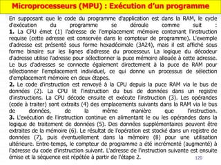 120
En supposant que le code du programme d'application est dans la RAM, le cycle
d'exécution du programme se déroule comme suit :
1. La CPU émet (1) l'adresse de l'emplacement mémoire contenant l'instruction
requise (cette adresse est conservée dans le compteur de programme). L'exemple
d'adresse est présenté sous forme hexadécimale (3A24), mais il est affiché sous
forme binaire sur les lignes d'adresse du processeur. La logique du décodeur
d'adresse utilise l'adresse pour sélectionner la puce mémoire allouée à cette adresse.
Le bus d'adresses se connecte également directement à la puce de RAM pour
sélectionner l'emplacement individuel, ce qui donne un processus de sélection
d'emplacement mémoire en deux étapes.
2. Le code d'instruction est renvoyé à la CPU depuis la puce RAM via le bus de
données (2). La CPU lit l'instruction du bus de données dans un registre
d'instructions. La CPU décode ensuite et exécute l'instruction (3). Les opérandes
(code à traiter) sont extraits (4) des emplacements suivants dans la RAM via le bus
de données, de la même manière que l'instruction.
3. L'exécution de l'instruction continue en alimentant le ou les opérandes dans la
logique de traitement de données (5). Des données supplémentaires peuvent être
extraites de la mémoire (6). Le résultat de l'opération est stocké dans un registre de
données (7), puis éventuellement dans la mémoire (8) pour une utilisation
ultérieure. Entre-temps, le compteur de programme a été incrémenté (augmenté) à
l'adresse du code d'instruction suivant. L'adresse de l'instruction suivante est ensuite
émise et la séquence est répétée à partir de l'étape 2.
Microprocesseurs (MPU) : Exécution d’un programme
 