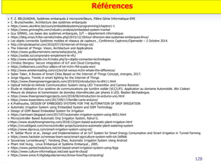 128
Références
 F. Z. BELOUADHA, Systèmes embarqués à microcontrôleurs, Filière Génie Informatique-EMI
 C. Brunschweiler, Architecture des systèmes embarqués
 https://www.ukonline.be/cours/embeddedsystems/programming/chapitre1-1
 https://www.gminsights.com/industry-analysis/embedded-system-market
 Guy SINNIG, Les bases des systèmes embarqués, IUT – département informatique.
 https://blog.orsys.fr/les-carnets/index.php/2015/12/18/tour-dhorizon-des-systemes-embarques-linux/
 Les objets connectés Systèmes mobiles et réseaux de capteurs , Conférence Captronic/Openwide – 2 Octobre 2014.
 http://drrajivdesaimd.com/2016/07/19/internet-of-things-iot/
 The Internet of Things: Vision, Architecture and Applications
 https://www.guillaumeriviere.name/estia/poo/tp_iot/
 https://axible.io/comprendre-simplement-le-nfc/
 http://www.smartgrids-cre.fr/index.php?p=objets-connectes-technologies
 Christos Stergiou: Secure integration of IoT and Cloud Computing
 https://iotlearners.com/four-pillars-of-iot-m2m-rfid-scada-wsn/
 http://www.ameterreading.com/v2/en/iot-versus-m2m-whats-the-difference/
 Saber Talari, A Review of Smart Cities Based on the Internet of Things Concept, energies, 2017.
 Jorge Higuera, Trends in smart lighting for the Internet of Things
 https://www.theengineeringprojects.com/2019/03/introduction-to-dht11.html
 Optical Vehicle‐to‐Vehicle Communication System Using LED Transmitter and Camera Receiver.
 Etude et réalisation d’un système de communications par lumière visible (VLC/LiFi). Application au domaine Automobile. Alin Cailean
 Mesure de distance et transmission de données intervéhicules par phares à LED, Bastien Béchadergue.
 https://www.theengineeringprojects.com/2018/06/introduction-to-arduino-uno.html
 https://www.lossendiere.com/2017/09/17/famille-carte-arduino/
 K.Prathyusha, DESIGN OF EMBEDDED SYSTEMS FOR THE AUTOMATION OF DRIP IRRIGATION
 Automatic Irrigation System using Embedded System and GSM Technology
 Design of GSM Based Embedded System for Irrigation
 https://zarinsam.blogspot.com/2017/07/automatic-irrigation-system-using-8051.html
 Microcontroller Based Automatic Drip Irrigation System, Rahul G.
https://www.studyforengineering.com/2018/12/gsm-based-automatic-plant-irrigation.html
https://circuitdigest.com/microcontroller-projects/arduino-automatic-plant-watering-system
https://www.elprocus.com/smart-irrigation-system-using-iot/
 M. Safdar Munir et al., Design and Implementation of an IoT System for Smart Energy Consumption and Smart Irrigation in Tunnel Farming
 https://www.hackster.io/renesas-team-sece/smart-agriculture-system-with-iot-2efb66
 Souvanxay Lorvanleuang*, Yandong Zhao, Automatic Irrigation System Using Android
 Pham Viet Hung, Linux Embarqué et Système Embarqué , 2005.
 https://www.pantechsolutions.net/iot-based-smart-irrigation-system-using-fpga
 https://www.culture-informatique.net/cest-quoi-le-cloud/
 https://www.ionos.fr/digitalguide/serveur/know-how/fog-computing/
 