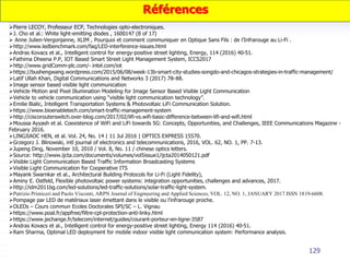 129
Pierre LECOY, Professeur ECP, Technologies opto-electroniques.
J. Cho et al.: White light-emitting diodes , 1600147 (8 of 17)
 Anne Julien-Vergonjanne, XLIM , Pourquoi et comment communiquer en Optique Sans Fils : de l’Infrarouge au Li-Fi .
http://www.ledbenchmark.com/faq/LED-interference-issues.html
Andras Kovacs et al., Intelligent control for energy-positive street lighting, Energy, 114 (2016) 40-51.
Fathima Dheena P.P, IOT Based Smart Street Light Management System, ICCS2017
http://www.gridComm-plc.com/- intel.com/iot
https://bushengwang.wordpress.com/2015/06/08/week-13b-smart-city-studies-songdo-and-chicagos-strategies-in-traffic-management/
Latif Ullah Khan, Digital Communications and Networks 3 (2017) 78–88.
Image sensor based visible light communication
Vehicle Motion and Pixel Illumination Modeling for Image Sensor Based Visible Light Communication
Vehicle to vehicle communication using “visible light communication technology”.
Emilie Bialic, Intelligent Transportation Systems & Photovoltaic LiFi Communication Solution.
https://www.bioenabletech.com/smart-traffic-management-system
http://ciscorouterswitch.over-blog.com/2017/02/lifi-vs.wifi-basic-difference-between-lifi-and-wifi.html
Moussa Ayyash et al. Coexistence of WiFi and LiFi towards 5G: Concepts, Opportunities, and Challenges, IEEE Communications Magazine -
February 2016.
LINGJIAOC HEN, et al. Vol. 24, No. 14 | 11 Jul 2016 | OPTICS EXPRESS 15570.
Grzegorz J. Blinowski, intl journal of electronics and telecommunications, 2016, VOL. 62, NO. 1, PP. 7-13.
Jupeng Ding, November 10, 2010 / Vol. 8, No. 11 / chinese optics letters.
Source: http://www.ijcta.com/documents/volumes/vol5issue1/ijcta2014050121.pdf
Visible Light Communication Based Traffic Information Broadcasting Systems
Visible Light Communication for Cooperative ITS
Mayank Swarnkar et al., Architectural Building Protocols for Li-Fi (Light Fidelity),
Aminy E. Ostfeld, Flexible photovoltaic power systems: integration opportunities, challenges and advances, 2017.
http://idm2011bg.com/led-solutions/led-traffic-solutions/solar-traffic-light-system.
Patrizio Primiceri and Paolo Visconti, ARPN Journal of Engineering and Applied Sciences, VOL. 12, NO. 1, JANUARY 2017 ISSN 1819-6608.
Pompage par LED de matériaux laser émettant dans le visible ou l’infrarouge proche.
OLEDs – Cours commun Ecoles Doctorales SPI/SC – L. Vignau
https://www.poal.fr/appfree/filtre-cpl-protection-anti-linky.html
https://www.jechange.fr/telecom/internet/guides/courant-porteur-en-ligne-3587
Andras Kovacs et al., Intelligent control for energy-positive street lighting, Energy 114 (2016) 40-51.
Ram Sharma, Optimal LED deployment for mobile indoor visible light communication system: Performance analysis.
Références
 