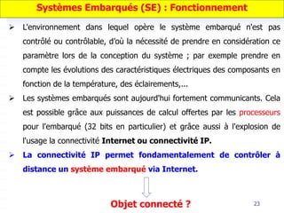 23
 L'environnement dans lequel opère le système embarqué n'est pas
contrôlé ou contrôlable, d’où la nécessité de prendre en considération ce
paramètre lors de la conception du système ; par exemple prendre en
compte les évolutions des caractéristiques électriques des composants en
fonction de la température, des éclairements,...
 Les systèmes embarqués sont aujourd'hui fortement communicants. Cela
est possible grâce aux puissances de calcul offertes par les processeurs
pour l'embarqué (32 bits en particulier) et grâce aussi à l'explosion de
l'usage la connectivité Internet ou connectivité IP.
 La connectivité IP permet fondamentalement de contrôler à
distance un système embarqué via Internet.
Systèmes Embarqués (SE) : Fonctionnement
Objet connecté ?
 