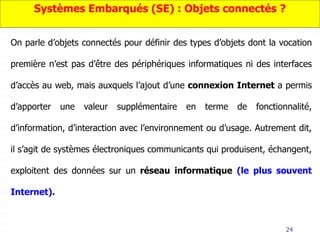 24
On parle d’objets connectés pour définir des types d’objets dont la vocation
première n’est pas d’être des périphériques informatiques ni des interfaces
d’accès au web, mais auxquels l’ajout d’une connexion Internet a permis
d’apporter une valeur supplémentaire en terme de fonctionnalité,
d’information, d’interaction avec l’environnement ou d’usage. Autrement dit,
il s’agit de systèmes électroniques communicants qui produisent, échangent,
exploitent des données sur un réseau informatique (le plus souvent
Internet).
Systèmes Embarqués (SE) : Objets connectés ?
 