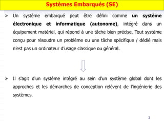 3
 Un système embarqué peut être défini comme un système
électronique et informatique (autonome), intégré dans un
équipement matériel, qui répond à une tâche bien précise. Tout système
conçu pour résoudre un problème ou une tâche spécifique / dédié mais
n’est pas un ordinateur d’usage classique ou général.
 Il s'agit d'un système intégré au sein d’un système global dont les
approches et les démarches de conception relèvent de l'ingénierie des
systèmes.
Systèmes Embarqués (SE)
 