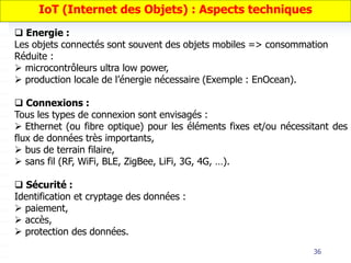 36
 Energie :
Les objets connectés sont souvent des objets mobiles => consommation
Réduite :
 microcontrôleurs ultra low power,
 production locale de l’énergie nécessaire (Exemple : EnOcean).
 Connexions :
Tous les types de connexion sont envisagés :
 Ethernet (ou fibre optique) pour les éléments fixes et/ou nécessitant des
flux de données très importants,
 bus de terrain filaire,
 sans fil (RF, WiFi, BLE, ZigBee, LiFi, 3G, 4G, …).
 Sécurité :
Identification et cryptage des données :
 paiement,
 accès,
 protection des données.
IoT (Internet des Objets) : Aspects techniques
 