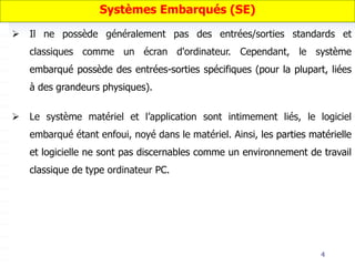 4
 Il ne possède généralement pas des entrées/sorties standards et
classiques comme un écran d'ordinateur. Cependant, le système
embarqué possède des entrées-sorties spécifiques (pour la plupart, liées
à des grandeurs physiques).
 Le système matériel et l’application sont intimement liés, le logiciel
embarqué étant enfoui, noyé dans le matériel. Ainsi, les parties matérielle
et logicielle ne sont pas discernables comme un environnement de travail
classique de type ordinateur PC.
Systèmes Embarqués (SE)
 