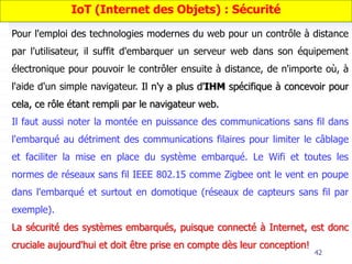 42
Pour l'emploi des technologies modernes du web pour un contrôle à distance
par l'utilisateur, il suffit d'embarquer un serveur web dans son équipement
électronique pour pouvoir le contrôler ensuite à distance, de n'importe où, à
l'aide d'un simple navigateur. Il n'y a plus d'IHM spécifique à concevoir pour
cela, ce rôle étant rempli par le navigateur web.
Il faut aussi noter la montée en puissance des communications sans fil dans
l'embarqué au détriment des communications filaires pour limiter le câblage
et faciliter la mise en place du système embarqué. Le Wifi et toutes les
normes de réseaux sans fil IEEE 802.15 comme Zigbee ont le vent en poupe
dans l'embarqué et surtout en domotique (réseaux de capteurs sans fil par
exemple).
La sécurité des systèmes embarqués, puisque connecté à Internet, est donc
cruciale aujourd'hui et doit être prise en compte dès leur conception!
IoT (Internet des Objets) : Sécurité
 